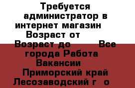 Требуется администратор в интернет магазин.  › Возраст от ­ 22 › Возраст до ­ 40 - Все города Работа » Вакансии   . Приморский край,Лесозаводский г. о. 